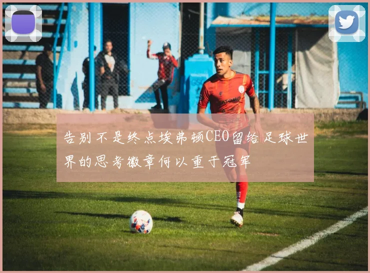 告别不是终点埃弗顿CEO留给足球世界的思考徽章何以重于冠军